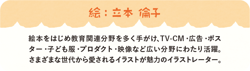 絵：立本倫子　絵本をはじめ教育関連分野を多く手がけ、TV-CM・広告・ポスター・子供服・プロダクト・映像など広い分野にわたり活躍。さまざまな世代から愛されるイラストが魅力のイラストレーター