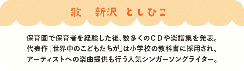 歌：新沢としひこ　保育園で保育者を経験した後、数多くのCDや楽譜集を発表。代表作「世界中のこどもたちが」は小学校の教科書に採用され、アーティストへの楽曲提供も行う人気シンガソングライター